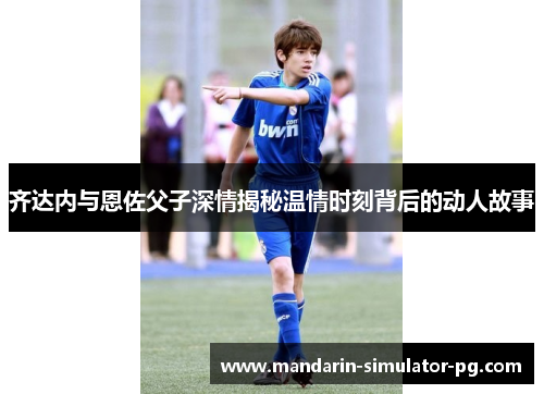 齐达内与恩佐父子深情揭秘温情时刻背后的动人故事
