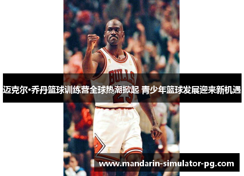 迈克尔·乔丹篮球训练营全球热潮掀起 青少年篮球发展迎来新机遇