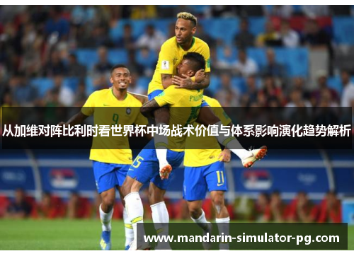 从加维对阵比利时看世界杯中场战术价值与体系影响演化趋势解析 从加维对阵比利时看世界杯中场战术价值与体系影响演化趋势解析