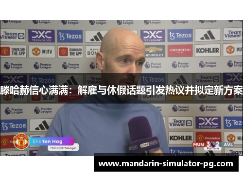 滕哈赫信心满满：解雇与休假话题引发热议并拟定新方案