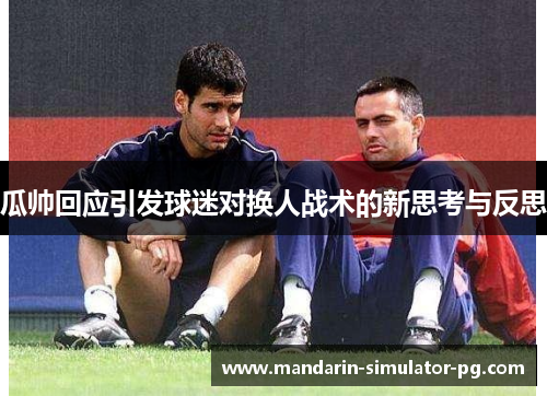 瓜帅回应引发球迷对换人战术的新思考与反思