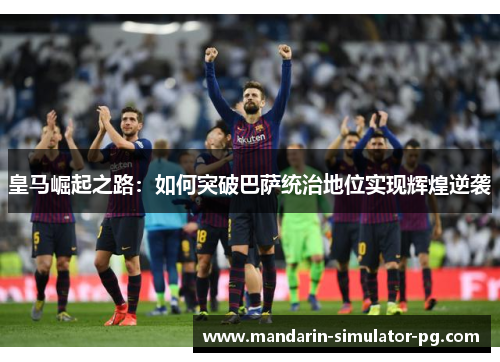 皇马崛起之路:如何突破巴萨统治地位实现辉煌逆袭 皇马崛起之路:如何突破巴萨统治地位实现辉煌逆袭